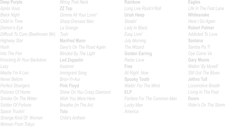 Deep Purple Aprés Vous Black Night Child In Time Demon‘s Eye Difficult To Cure (Beethoven 9th) Highway Star Hush Into The Fire Knocking At Your Backdoor Lazy Maybe I’m A Leo Never Before			 Perfect Strangers Pictures Of Home Smoke On The Water Soldier Of Fortune Space Truckin’ Strange Kind Of  Woman Woman From Tokyo   Wring That Neck ZZ Top Gimme All Your Lovin'          Sharp Dressed Man La Grange Tush Manfred Mann Davy's On The Road Again Blinded By The Light Led Zeppelin Kashmir Immigrant Song Bron-Yr-Aur Pink Floyd Shine On You Crazy Diamond Wish You Were Here Breathe (In The Air) Toto Child‘s Anthem Rainbow Long Live Rock’n’Roll Uriah Heep Stealin' Lady In Black Easy Livin' July Morning The Wizard Golden Earring Radar Love Free All Right  Now Spooky Tooth Waitin‘ For The Wind ELP Fanfare For The Common Man Lucky Man America   Eagles Life In The Fast Lane Whitesnake Here I Go Again Robert Palmer Addicted To Love Santana Samba Pa Ti Oye Como Va	 Gary Moore Walkin’ By Myself Still Got The Blues Jethro Tull Locomotive Breath Living In The Past Doors Rider‘s On The Storm